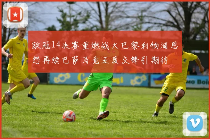 欧冠14决赛重燃战火巴黎利物浦恩怨再续巴萨马竞五度交锋引期待