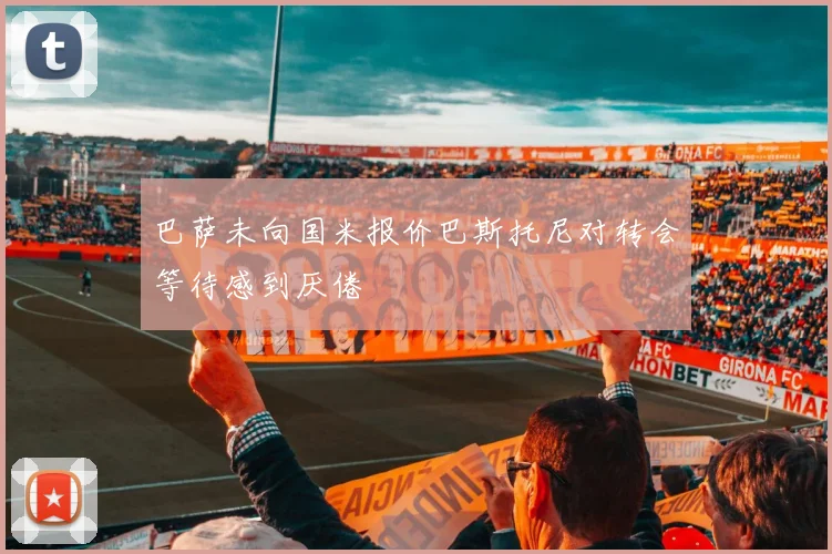巴萨未向国米报价巴斯托尼对转会等待感到厌倦