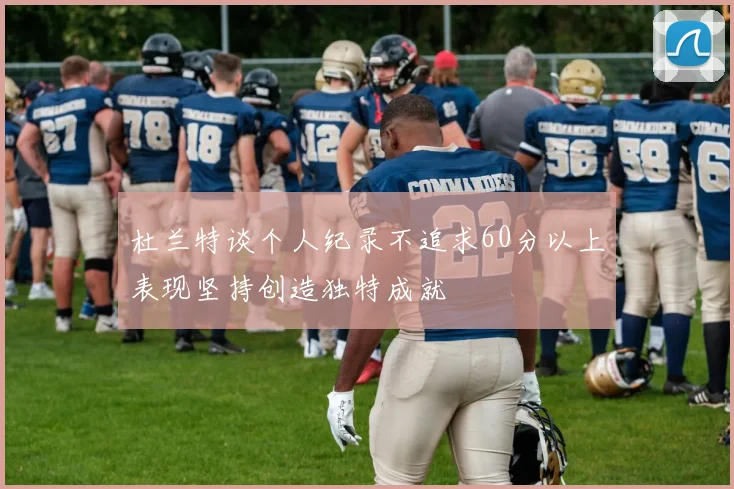 杜兰特谈个人纪录不追求60分以上表现坚持创造独特成就