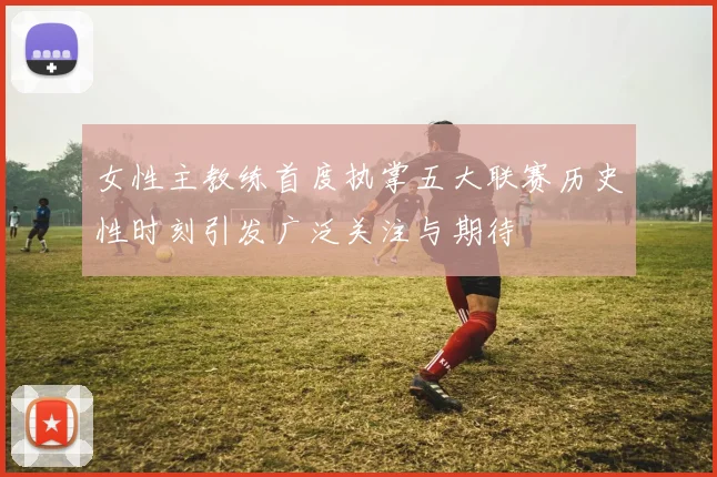 女性主教练首度执掌五大联赛历史性时刻引发广泛关注与期待