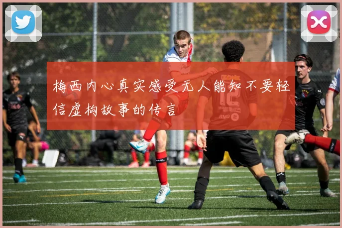 梅西内心真实感受无人能知不要轻信虚构故事的传言