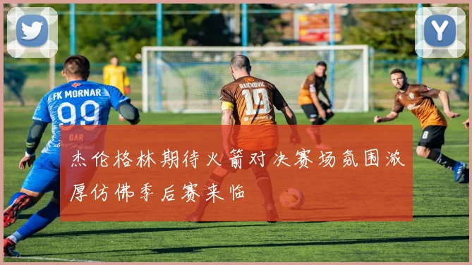 杰伦格林期待火箭对决赛场氛围浓厚仿佛季后赛来临